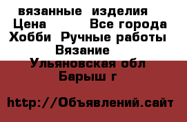 вязанные  изделия  › Цена ­ 100 - Все города Хобби. Ручные работы » Вязание   . Ульяновская обл.,Барыш г.